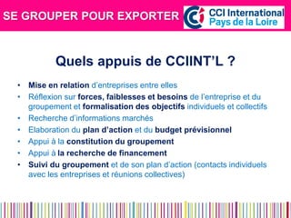 SE GROUPER POUR EXPORTER 
Quels appuis de CCIINT’L ? 
•Mise en relation d’entreprises entre elles 
•Réflexion sur forces, faiblesses et besoins de l’entreprise et du groupement et formalisation des objectifs individuels et collectifs 
•Recherche d’informations marchés 
•Elaboration du plan d’action et du budget prévisionnel 
•Appui à la constitution du groupement 
•Appui à la recherche de financement 
•Suivi du groupement et de son plan d’action (contacts individuels avec les entreprises et réunions collectives) 
 