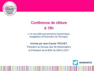 Conférence de clôture 
à 18h 
« La nouvelle gouvernance économique, budgétaire et financière de l’Europe» 
Animée par Jean-Claude TRICHET, 
Président du Groupe des 30 (Washington) 
et Président de la BCE de 2003 à 2011 E 