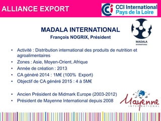 ALLIANCE EXPORT 
MADALA INTERNATIONAL 
François NOGRIX, Président 
•Activité : Distribution international des produits de nutrition et agroalimentaires 
•Zones : Asie, Moyen-Orient, Afrique 
•Année de création : 2013 
•CA généré 2014 : 1M€ (100% Export) 
•Objectif de CA généré 2015 : 4 à 5M€ 
•Ancien Président de Midmark Europe (2003-2012) 
•Président de Mayenne International depuis 2008  