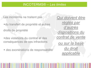 Les incoterms ne traitent pas : 
du transfert de propriété et autres droits de propriété 
Qui doivent être réglés par d’autres dispositions du contrat de vente ou sur la base du droit applicable 
des violations du contrat et des conséquences de ces infractions 
 des exonérations de responsabilité 
15 
INCOTERMS® – Les limites  