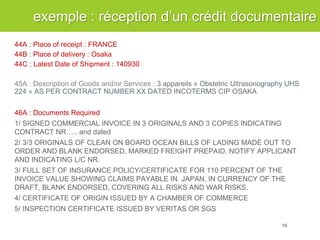 44A : Place of receipt : FRANCE 44B : Place of delivery : Osaka 44C : Latest Date of Shipment : 140930 45A : Description of Goods and/or Services : 3 appareils « Obstetric Ultrasonography UHS 224 » AS PER CONTRACT NUMBER XX DATED INCOTERMS CIP OSAKA 46A : Documents Required 1/ SIGNED COMMERCIAL INVOICE IN 3 ORIGINALS AND 3 COPIES INDICATING CONTRACT NR….. and dated 2/ 3/3 ORIGINALS OF CLEAN ON BOARD OCEAN BILLS OF LADING MADE OUT TO ORDER AND BLANK ENDORSED, MARKED FREIGHT PREPAID, NOTIFY APPLICANT AND INDICATING L/C NR. 3/ FULL SET OF INSURANCE POLICY/CERTIFICATE FOR 110 PERCENT OF THE INVOICE VALUE SHOWING CLAIMS PAYABLE IN JAPAN, IN CURRENCY OF THE DRAFT, BLANK ENDORSED, COVERING ALL RISKS AND WAR RISKS. 4/ CERTIFICATE OF ORIGIN ISSUED BY A CHAMBER OF COMMERCE 5/ INSPECTION CERTIFICATE ISSUED BY VERITAS OR SGS 
exemple : réception d’un crédit documentaire 
16  