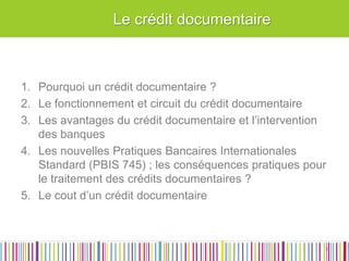 Le crédit documentaire 
1.Pourquoi un crédit documentaire ? 
2.Le fonctionnement et circuit du crédit documentaire 
3.Les avantages du crédit documentaire et l’intervention des banques 
4.Les nouvelles Pratiques Bancaires Internationales Standard (PBIS 745) ; les conséquences pratiques pour le traitement des crédits documentaires ? 
5.Le cout d’un crédit documentaire 
3  