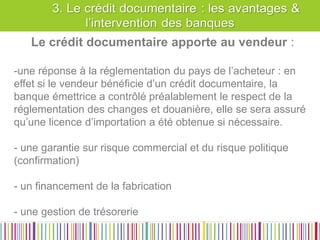 Les raisons et avantages d’un crédit Documentaire 
Le crédit documentaire apporte au vendeur : 
-une réponse à la réglementation du pays de l’acheteur : en effet si le vendeur bénéficie d’un crédit documentaire, la banque émettrice a contrôlé préalablement le respect de la réglementation des changes et douanière, elle se sera assuré qu’une licence d’importation a été obtenue si nécessaire. 
- une garantie sur risque commercial et du risque politique (confirmation) 
- un financement de la fabrication 
- une gestion de trésorerie  