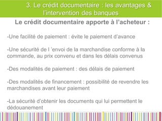 Les raisons et avantages d’un crédit Documentaire 
Le crédit documentaire apporte à l’acheteur : 
-Une facilité de paiement : évite le paiement d’avance 
-Une sécurité de l ’envoi de la marchandise conforme à la commande, au prix convenu et dans les délais convenus 
-Des modalités de paiement : des délais de paiement 
-Des modalités de financement : possibilité de revendre les marchandises avant leur paiement 
-La sécurité d’obtenir les documents qui lui permettent le dédouanement  