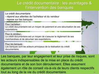 29 
Les banques, par leur engagement et leur prise de risques, sont les acteurs indispensables de la mise en place du crédit documentaire et de son bon déroulement. Elles assument également un rôle de conseil vis-à-vis de leurs clients respectifs tout au long de la vie du crédit documentaire. 
Les points clés à retenir 
Pour les banques : Les banques sont les acteurs principaux de la réalisation du crédit documentaire. 
Pour le vendeur : Le crédit documentaire est un moyen de s’assurer le règlement de ses marchandises et de sécuriser ses exportations. 
Pour l’acheteur : Le crédit documentaire est un moyen de paiement et une sécurisation de ses importations. 
Le crédit documentaire 
- répond aux attentes de l’acheteur et du vendeur 
- repose sur les banques 
Le crédit documentaire : les avantages & l’intervention des banques 
26  