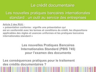 Article 2 des RUU : 
« présentation conforme : signifie une présentation qui 
est en conformité avec les termes et conditions du crédit, les dispositions 
applicables des règles et usances uniformes et les pratiques bancaires 
internationales standard » 
Les nouvelles Pratiques Bancaires 
Internationales Standard (PBIS 745) 
pour l’examen des documents 
Les conséquences pratiques pour le traitement 
des crédits documentaires ? 
30 
30  