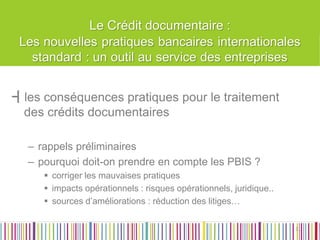 Le Crédit documentaire : 
┫les conséquences pratiques pour le traitement des crédits documentaires 
–rappels préliminaires 
–pourquoi doit-on prendre en compte les PBIS ? 
corriger les mauvaises pratiques 
impacts opérationnels : risques opérationnels, juridique.. 
sources d’améliorations : réduction des litiges… 
31  