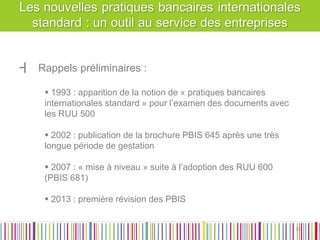 ┫Rappels préliminaires : 
 1993 : apparition de la notion de « pratiques bancaires internationales standard » pour l’examen des documents avec les RUU 500 
 2002 : publication de la brochure PBIS 645 après une très longue période de gestation 
 2007 : « mise à niveau » suite à l’adoption des RUU 600 (PBIS 681) 
 2013 : première révision des PBIS 
32 
32  