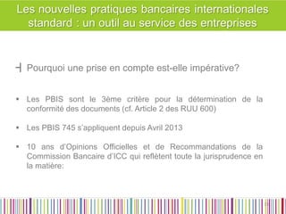 ┫Pourquoi une prise en compte est-elle impérative? 
Les PBIS sont le 3ème critère pour la détermination de la conformité des documents (cf. Article 2 des RUU 600) 
Les PBIS 745 s’appliquent depuis Avril 2013 
10 ans d’Opinions Officielles et de Recommandations de la Commission Bancaire d’ICC qui reflètent toute la jurisprudence en la matière: 
33 
33  