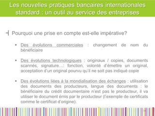┫Pourquoi une prise en compte est-elle impérative? 
Des évolutions commerciales : changement de nom du bénéficiaire 
Des évolutions technologiques : originaux / copies, documents scannés, signature…: fonction, volonté d’émettre un original, acceptation d’un original pourvu qu’il ne soit pas indiqué copie 
Des évolutions liées à la mondialisation des échanges : utilisation des documents des producteurs, langue des documents : le bénéficiaire du crédit documentaire n’est pas le producteur, il va utiliser le document émis par le producteur (l’exemple de certificats comme le certificat d’origine). 
34 
34  