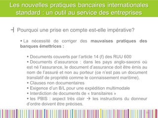 ┫Pourquoi une prise en compte est-elle impérative? 
 La nécessité de corriger des mauvaises pratiques des banques émettrices : 
 Documents couverts par l’article 14 (f) des RUU 600 
 Documents d’assurance : dans les pays anglo-saxons où est né l’assurance, le document d’assurance doit être émis au nom de l’assuré et non au porteur (ce n’est pas un document translatif de propriété comme le connaissement maritime). 
 Clauses non documentaires 
 Exigence d’un B/L pour une expédition multimodale 
 Interdiction de documents de « transitaires » 
 les PBIS : aspect très clair  les instructions du donneur d’ordre doivent être précises. 
35 
35  