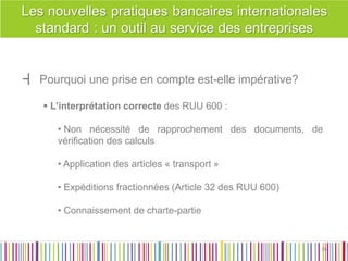 ┫ Pourquoi une prise en compte est-elle impérative? 
 L’interprétation correcte des RUU 600 : 
• Non nécessité de rapprochement des documents, de vérification des calculs 
• Application des articles « transport » 
• Expéditions fractionnées (Article 32 des RUU 600) 
• Connaissement de charte-partie 
36 
36  