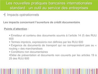 ┫Impacts opérationnels 
Les impacts concernant l’ouverture de crédit documentaire 
Points d’attention : 
 Emetteur et contenu des documents soumis à l’article 14 (f) des RUU 600 
 Termes imprécis, expressions non définies par les RUU 600 
 Exigence de documents de transport qui ne correspondent pas au « routing » des marchandises 
 Conditions non documentaires 
Délai de présentation et documents non couverts par les articles 19 à 25 des RUU 600 
38 
38  