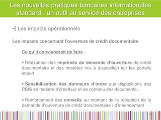┫Les impacts opérationnels 
Les impacts concernant l’ouverture de crédit documentaire 
Ce qu’il conviendrait de faire : 
 Réexamen des imprimés de demande d’ouverture de crédit documentaire et des modèles mis à disposition sur les portails import 
 Sensibilisation des donneurs d’ordre aux dispositions des PBIS en matière d’émetteur et de contenu des documents… 
 Renforcement des conseils au moment de la réception de la demande d’ouverture de crédit documentaire / d’amendement 
39 
39  