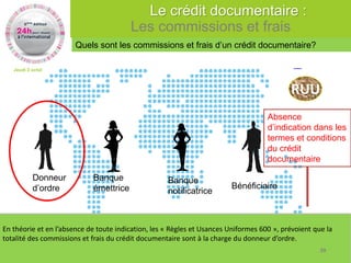 Jeudi 2 octobre 2014 
43 
Absence 
d’indication dans les 
termes et conditions 
du crédit 
documentaire 
Banque 
notificatrice 
Bénéficiaire 
Donneur 
d’ordre 
Banque 
émettrice 
RUU 
En théorie et en l’absence de toute indication, les « Règles et Usances Uniformes 600 », prévoient que la 
totalité des commissions et frais du crédit documentaire sont à la charge du donneur d’ordre. 
Quels sont les commissions et frais d’un crédit documentaire? 
Le crédit documentaire : 
Les commissions et frais 
39 
 