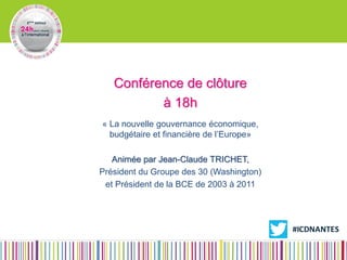 Conférence de clôture 
à 18h 
« La nouvelle gouvernance économique, budgétaire et financière de l’Europe» 
Animée par Jean-Claude TRICHET, 
Président du Groupe des 30 (Washington) 
et Président de la BCE de 2003 à 2011 