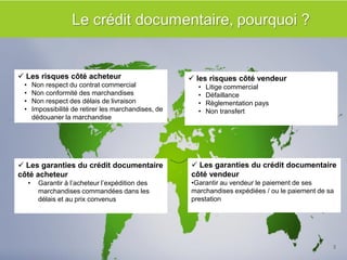 Les points clés à retenir 
 les risques côté vendeur 
•Litige commercial 
•Défaillance 
•Règlementation pays 
•Non transfert 
 Les risques côté acheteur 
•Non respect du contrat commercial 
•Non conformité des marchandises 
•Non respect des délais de livraison 
•Impossibilité de retirer les marchandises, de dédouaner la marchandise 
 Les garanties du crédit documentaire côté acheteur 
•Garantir à l’acheteur l’expédition des marchandises commandées dans les délais et au prix convenus 
 Les garanties du crédit documentaire côté vendeur 
•Garantir au vendeur le paiement de ses marchandises expédiées / ou le paiement de sa prestation 
5  