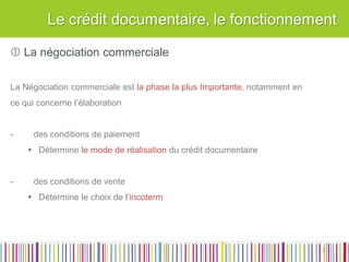 Le Crédit Documentaire :  La négociation commerciale 
 La négociation commerciale La Négociation commerciale est la phase la plus Importante, notamment en ce qui concerne l’élaboration 
-des conditions de paiement 
Détermine le mode de réalisation du crédit documentaire 
-des conditions de vente 
Détermine le choix de l’incoterm 
11  