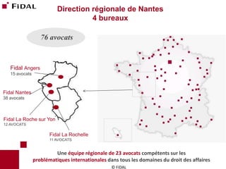 © FIDAL 
Direction régionale de Nantes 
4 bureaux 
76 avocats 
Fidal Nantes 
38 avocats 
Fidal La Roche sur Yon 
12 AVOCATS 
Fidal La Rochelle 
11 AVOCATS 
Fidal Angers 
15 avocats 
Une équipe régionale de 23 avocats compétents sur les 
problématiques internationales dans tous les domaines du droit des affaires  