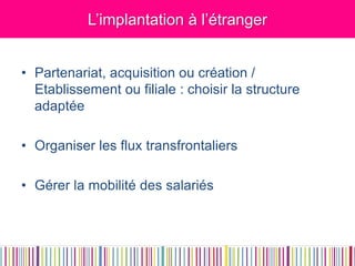 L’implantation à l’étranger 
•Partenariat, acquisition ou création / Etablissement ou filiale : choisir la structure adaptée 
•Organiser les flux transfrontaliers 
•Gérer la mobilité des salariés  