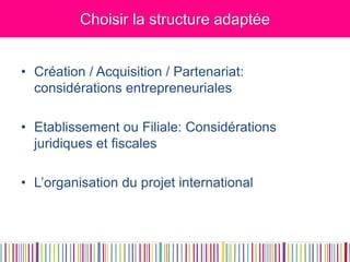 Choisir la structure adaptée 
•Création / Acquisition / Partenariat: considérations entrepreneuriales 
•Etablissement ou Filiale: Considérations juridiques et fiscales 
•L’organisation du projet international  