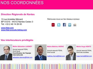 NOS COORDONNÉES 
Maître Hugo HENTZ 
Avocat associé FIDAL 
Droit des sociétés 
hugo.hentz@fidal.com 
Maître Mathieu HERVE 
Avocat associé FIDAL 
Droit social 
mathieu.herve@fidal.com 
Maître Sébastien LAISNEY 
Avocat associé FIDAL 
Droit fiscal 
Coordinateur de l’équipe internationale 
sebastien.laisney@fidal.com 
13 rue Amédée Ménard 
BP 51215 - 44312 Nantes Cedex 3 
Tél: +33 2 40 14 26 00 
www.fidal.com 
www.fidal-avocats-leblog.com 
Retrouvez-nous sur les réseaux sociaux 
Vos interlocuteurs privilégiés 
Direction Régionale de Nantes  