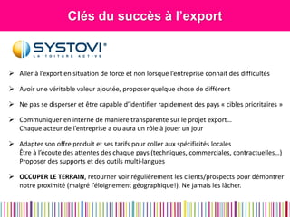 Clés du succès à l’export 
Aller à l’export en situation de force et non lorsque l’entreprise connait des difficultés 
Avoir une véritable valeur ajoutée, proposer quelque chose de différent 
Ne pas se disperser et être capable d’identifier rapidement des pays « cibles prioritaires » 
Communiquer en interne de manière transparente sur le projet export… Chaque acteur de l’entreprise a ou aura un rôle à jouer un jour 
Adapter son offre produit et ses tarifs pour coller aux spécificités locales Être à l’écoute des attentes des chaque pays (techniques, commerciales, contractuelles…) Proposer des supports et des outils multi-langues 
OCCUPER LE TERRAIN, retourner voir régulièrement les clients/prospects pour démontrer notre proximité (malgré l’éloignement géographique!). Ne jamais les lâcher.  