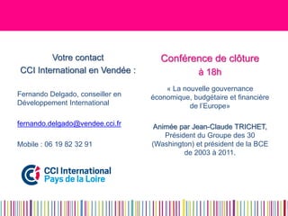 Votre contact 
CCI International en Vendée : 
Fernando Delgado, conseiller en Développement International 
fernando.delgado@vendee.cci.fr 
Mobile : 06 19 82 32 91 
Conférence de clôture 
à 18h 
« La nouvelle gouvernance économique, budgétaire et financière de l’Europe» 
Animée par Jean-Claude TRICHET, Président du Groupe des 30 (Washington) et président de la BCE de 2003 à 2011.  