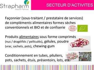 SECTEUR D’ACTIVITES 
Façonnier (sous-traitant / prestataire de services) 
de compléments alimentaires formes sèches 
conventionnels et BIO et de confiserie 
Produits alimentaires sous forme comprimés 
(nus / dragéifiés / pelliculés), gélules, poudre 
(vrac, sachets, pots), chewing-gum 
Conditionnement en tubes, piluliers, 
pots, sachets, étuis, présentoirs, lots, etc. 
 