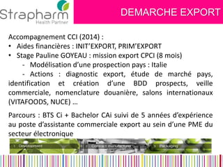DEMARCHE EXPORT 
Accompagnement CCI (2014) : 
•Aides financières : INIT’EXPORT, PRIM’EXPORT 
•Stage Pauline GOYEAU : mission export CPCI (8 mois) - Modélisation d’une prospection pays : Italie - Actions : diagnostic export, étude de marché pays, identification et création d’une BDD prospects, veille commerciale, nomenclature douanière, salons internationaux (VITAFOODS, NUCE) … 
Parcours : BTS Ci + Bachelor CAi suivi de 5 années d’expérience au poste d’assistante commerciale export au sein d’une PME du secteur électronique  