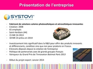 Présentation de l’entreprise 
-Fabricant de solutions solaires photovoltaïques et aérovoltaïques innovantes 
-Création: 2008 
-65 employés 
-Saint-Herblain (44) 
-15 M€ CA 2013 
-18 M€ CA prévu en 2014 
-Investissement très significatif dans la R&D pour offrir des produits innovants et différenciants, condition sine qua non pour produire en France. 
-8 brevets déposés depuis la création de l’entreprise 
-Politique de partenariats avec de grands groupes français 
-Vainqueur du Grand Prix de l’Innovation Batimat Paris 2013 
-Début du projet export: Janvier 2014  
