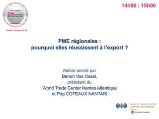 Jeudi 2 octobre 2014 
PME régionales : pourquoi elles réussissent à l’export ? 
Atelier animé par 
Benoît Van Ossel, 
président du 
World Trade Center Nantes Atlantique 
et Pdg COTEAUX NANTAIS 
14h00 | 15h00  