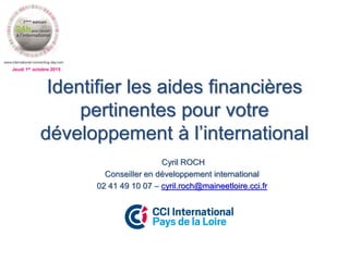 Jeudi 1er octobre 2015
Identifier les aides financières
pertinentes pour votre
développement à l’international
Cyril ROCH
Conseiller en développement international
02 41 49 10 07 – cyril.roch@maineetloire.cci.fr
 