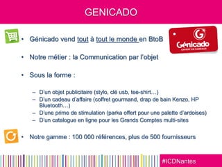 #ICDNantes
GENICADO
• Génicado vend tout à tout le monde en BtoB
• Notre métier : la Communication par l’objet
• Sous la forme :
– D’un objet publicitaire (stylo, clé usb, tee-shirt…)
– D’un cadeau d’affaire (coffret gourmand, drap de bain Kenzo, HP
Bluetooth…)
– D’une prime de stimulation (parka offert pour une palette d’ardoises)
– D’un catalogue en ligne pour les Grands Comptes multi-sites
• Notre gamme : 100 000 références, plus de 500 fournisseurs
 