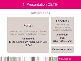 #ICDNantes
1. Présentation CETIH
Nos produits
Portes
leader et spécialiste des portes d’entrée
pour les maisons individuelles en France
Aluminium,
Mixte Aluminium / bois, Acier, Bois
et PVC
Fenêtres
Spécialiste des
fenêtres pour les
maisons individuelles
Aluminium
PVC
(Volets Roulants)
Panneaux en acier
 