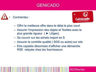 #ICDNantes
GENICADO
• Contraintes :
– Offrir la meilleure offre dans le délai le plus court
– Assurer l’impression des objets et Textiles avec la
plus grande rigueur ( ► Litiges)
– Se couvrir sur les achats import en $
– Assurer le contrôle qualité ( SGS ou autre) sur site
– Etre capable désormais d’afficher une démarche
RSE relayée chez les fournisseurs
 