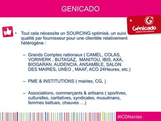 #ICDNantes
GENICADO
• Tout cela nécessite un SOURCING optimisé, un suivi
qualité par fournisseur pour une clientèle relativement
hétérogène :
– Grands Comptes nationaux ( CAMEL, COLAS,
VORWERK , BUTAGAZ, MANITOU, IBIS, AXA,
BIOGARAN, AUDENCIA, ANSAMBLE, SALON
DES MAIRES, UNEO , MAAF, ACO 24Heures, etc.)
– PME & INSTITUTIONS ( mairies, CG, )
– Associations, commerçants & artisans ( sportives,
culturelles, caritatives, syndicales, musulmans,
femmes battues, chauves …)
 