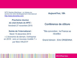 #ICDNantes
WTC Nantes Atlantique : un réseau au
service de votre développement international
http://www.wtcnantes.com/
Prochaine réunion
du club Achats du WTC :
Vendredi 27 novembre 2015
Soirée de l’international :
Mardi 15 décembre 2015
« L’économie de demain, l’entreprise
en 2018 : vers un nouveau modèle ? »
par Marc HALEVY
Aujourd’hui, 18h
Conférence de clôture
"Ma conviction : la France se
réveille«
Grand témoin : Erik ORSENNA
 