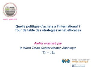 Jeudi 1er octobre 2015
Quelle politique d'achats à l'international ?
Tour de table des stratégies achat efficaces
Atelier organisé par
le Word Trade Center Nantes Atlantique
17h – 18h
 