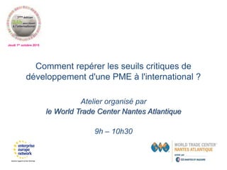 Jeudi 1er octobre 2015
Comment repérer les seuils critiques de
développement d'une PME à l'international ?
Atelier organisé par
le World Trade Center Nantes Atlantique
9h – 10h30
 