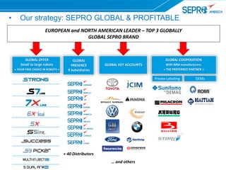 • Our strategy: SEPRO GLOBAL & PROFITABLE
EUROPEAN and NORTH AMERICAN LEADER – TOP 3 GLOBALLY
GLOBAL SEPRO BRAND
+ 40 Distributors
GLOBAL
PRESENCE
9 Subsidiaires
… and others
GLOBAL KEY ACCOUNTS
GLOBAL OFFER
Small to large robots
« YOUR FREE CHOICE IN ROBOTS »
GLOBAL COOPERATION
With IMM manufacturers:
« THE PREFERRED PARTNER »
OEMsPrivate Labelling
 