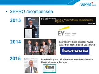 2013
2014
2015 Lauréat du grand prix des entreprises de croissance
Electronique et robotique
• SEPRO récompensée
- Faurecia Premium Supplier Award
- Award for Technological Leadership
 