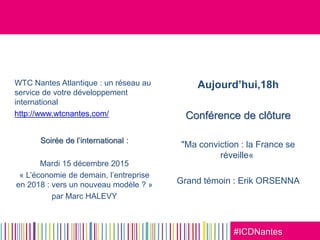 #ICDNantes
WTC Nantes Atlantique : un réseau au
service de votre développement
international
http://www.wtcnantes.com/
Soirée de l’international :
Mardi 15 décembre 2015
« L’économie de demain, l’entreprise
en 2018 : vers un nouveau modèle ? »
par Marc HALEVY
Aujourd’hui,18h
Conférence de clôture
"Ma conviction : la France se
réveille«
Grand témoin : Erik ORSENNA
 