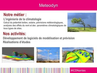 #ICDNantes
Meteodyn
Notre métier :
L’ingénierie de la climatologie
Calcul du potentiel éolien, solaire, prévisions météorologiques,
analyses des effets du vent et des paramètres climatologiques de
tous types de sites.
Nos activités:
Développement de logiciels de modélisation et prévision
Réalisations d’études
 