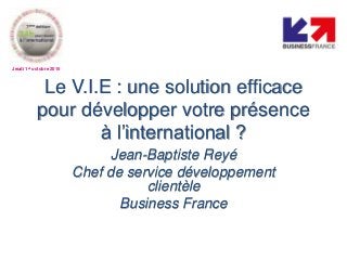 Jeudi 1er octobre 2015
Le V.I.E : une solution efficace
pour développer votre présence
à l’international ?
Jean-Baptiste Reyé
Chef de service développement
clientèle
Business France
 