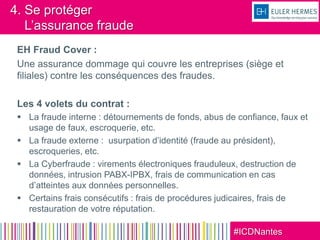 #ICDNantes
4. Se protéger
L’assurance fraude
EH Fraud Cover :
Une assurance dommage qui couvre les entreprises (siège et
filiales) contre les conséquences des fraudes.
Les 4 volets du contrat :
 La fraude interne : détournements de fonds, abus de confiance, faux et
usage de faux, escroquerie, etc.
 La fraude externe : usurpation d’identité (fraude au président),
escroqueries, etc.
 La Cyberfraude : virements électroniques frauduleux, destruction de
données, intrusion PABX-IPBX, frais de communication en cas
d’atteintes aux données personnelles.
 Certains frais consécutifs : frais de procédures judicaires, frais de
restauration de votre réputation.
 
