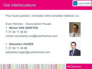 #ICDNantes
Vos interlocuteurs
Pour toute question, contactez votre conseiller habituel, ou :
Euler Hermes – Souscription Fraude
 Michel VAN SWIETEN
T. 01 84 11 58 63
michel.vanswieten.ext@eulerhermes.com
 Sébastien HAGER
T. 01 84 11 49 88
sebastien.hager@eulerhermes.com
 