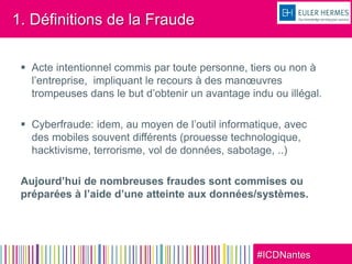 #ICDNantes
1. Définitions de la Fraude
 Acte intentionnel commis par toute personne, tiers ou non à
l’entreprise, impliquant le recours à des manœuvres
trompeuses dans le but d’obtenir un avantage indu ou illégal.
 Cyberfraude: idem, au moyen de l’outil informatique, avec
des mobiles souvent différents (prouesse technologique,
hacktivisme, terrorisme, vol de données, sabotage, ..)
Aujourd’hui de nombreuses fraudes sont commises ou
préparées à l’aide d’une atteinte aux données/systèmes.
 