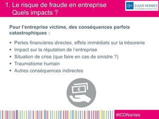 #ICDNantes
1. Le risque de fraude en entreprise
Quels impacts ?
Pour l’entreprise victime, des conséquences parfois
catastrophiques :
 Pertes financières directes, effets immédiats sur la trésorerie
 Impact sur la réputation de l’entreprise
 Situation de crise (que faire en cas de sinistre ?)
 Traumatisme humain
 Autres conséquences indirectes
 