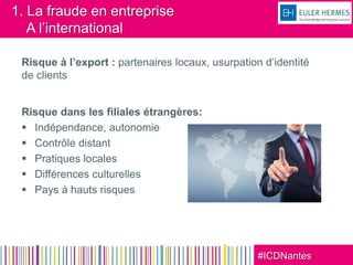 #ICDNantes
1. La fraude en entreprise
A l’international
Risque à l’export : partenaires locaux, usurpation d’identité
de clients
Risque dans les filiales étrangères:
 Indépendance, autonomie
 Contrôle distant
 Pratiques locales
 Différences culturelles
 Pays à hauts risques
 